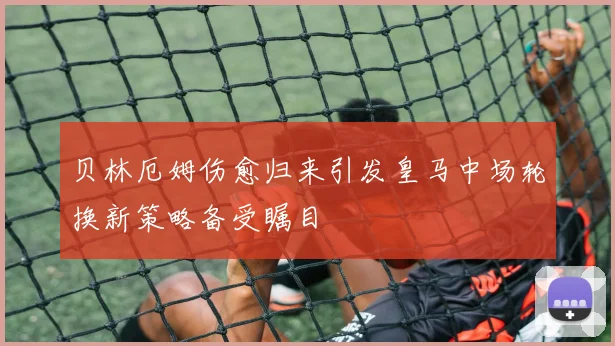 贝林厄姆伤愈归来引发皇马中场轮换新策略备受瞩目