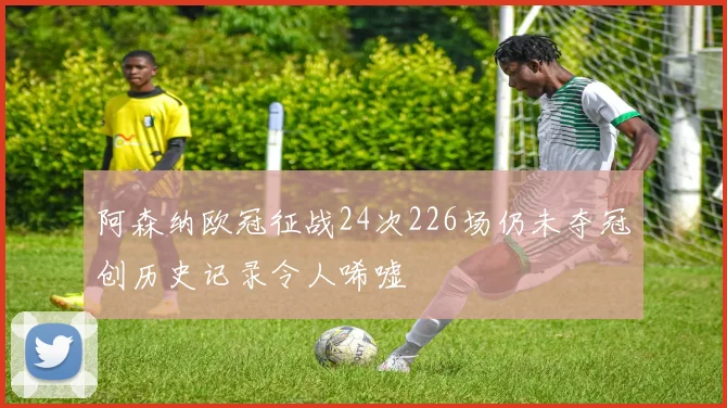 阿森纳欧冠征战24次226场仍未夺冠创历史记录令人唏嘘