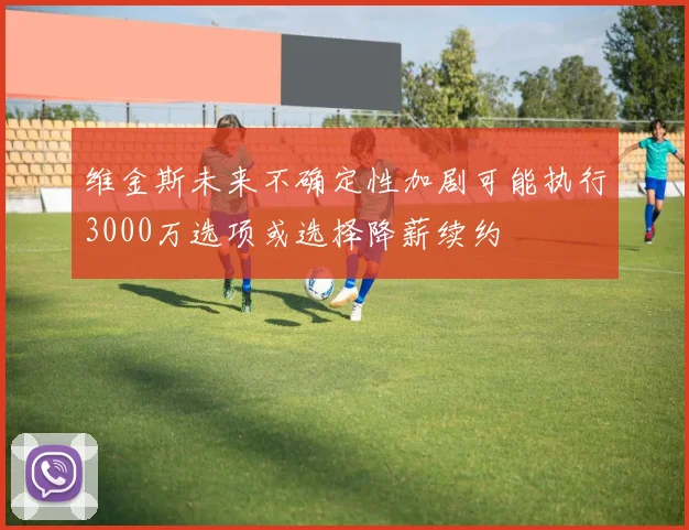 维金斯未来不确定性加剧可能执行3000万选项或选择降薪续约