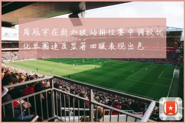 周冠宇在新加坡站排位赛中调校优化单圈速度显著回暖表现出色