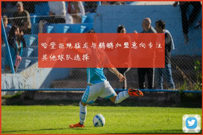 哈登拒绝猛龙与鹈鹕加盟意向专注其他球队选择