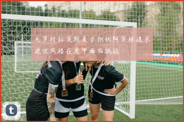 毛罗对拉莫斯表示担忧阿莫林追求进攻风格在意甲面临挑战