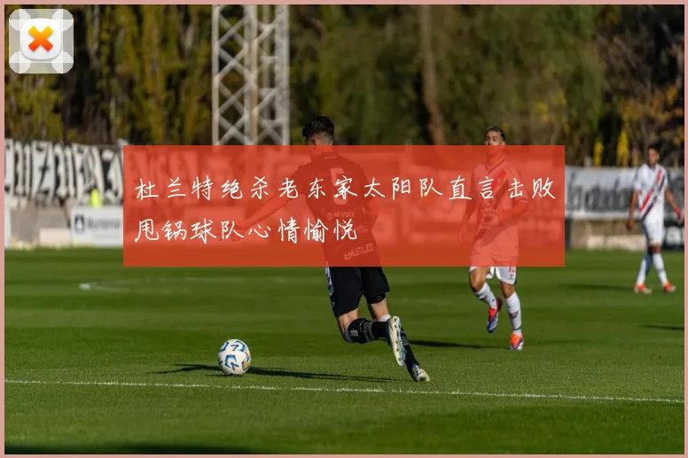 杜兰特绝杀老东家太阳队直言击败甩锅球队心情愉悦