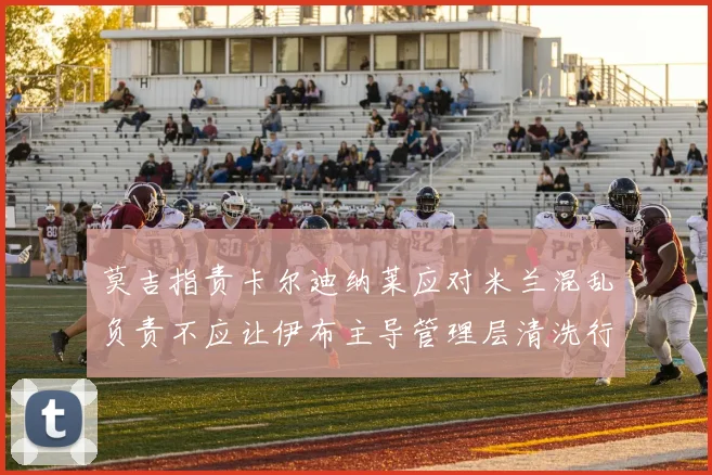 莫吉指责卡尔迪纳莱应对米兰混乱负责不应让伊布主导管理层清洗行动