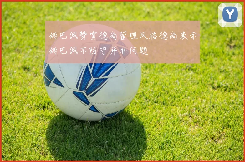 姆巴佩赞赏德尚管理风格德尚表示姆巴佩不防守并非问题