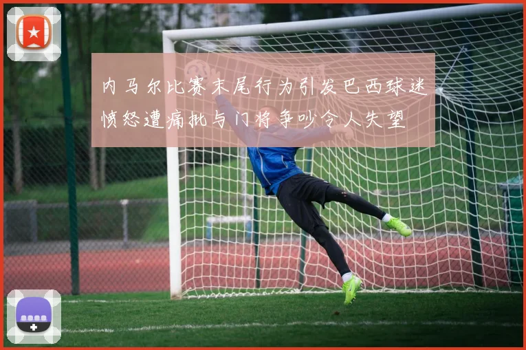 内马尔比赛末尾行为引发巴西球迷愤怒遭痛批与门将争吵令人失望
