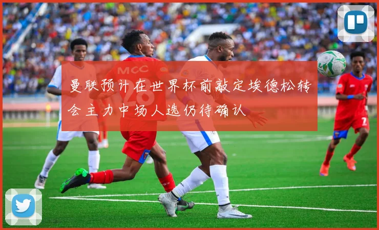 曼联预计在世界杯前敲定埃德松转会主力中场人选仍待确认