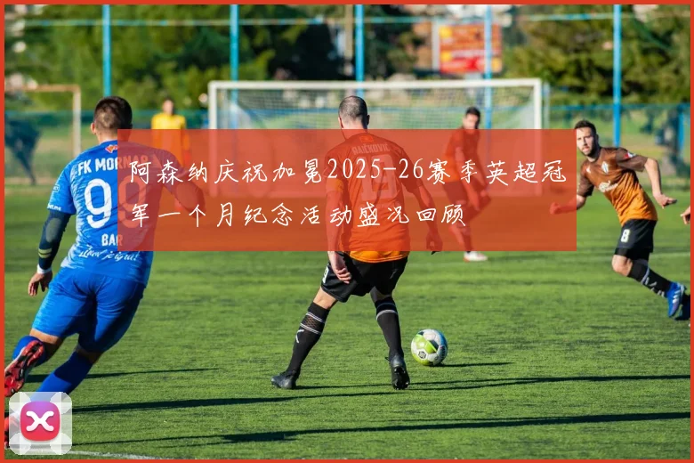 阿森纳庆祝加冕2025-26赛季英超冠军一个月纪念活动盛况回顾