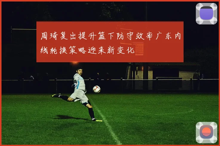 周琦复出提升篮下防守效率广东内线轮换策略迎来新变化