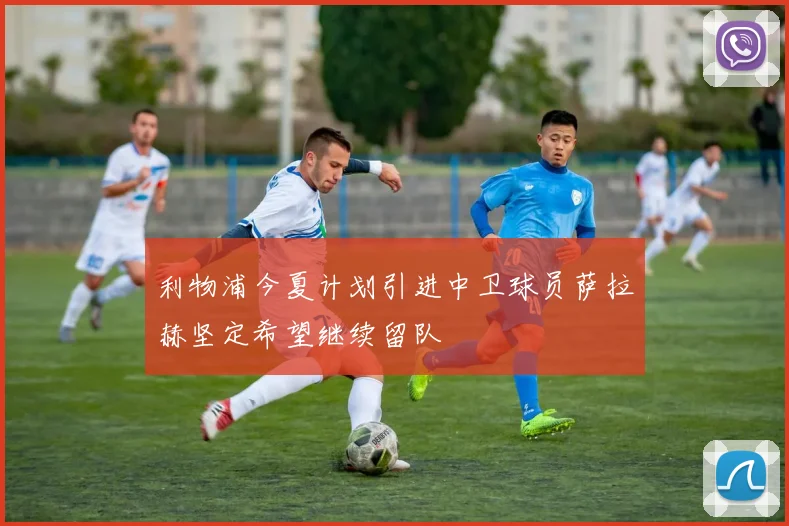 利物浦今夏计划引进中卫球员萨拉赫坚定希望继续留队
