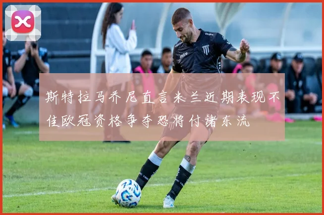 斯特拉马乔尼直言米兰近期表现不佳欧冠资格争夺恐将付诸东流