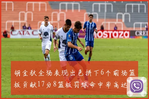 胡金秋全场表现出色拼下6个前场篮板贡献17分8篮板罚球命中率高达75