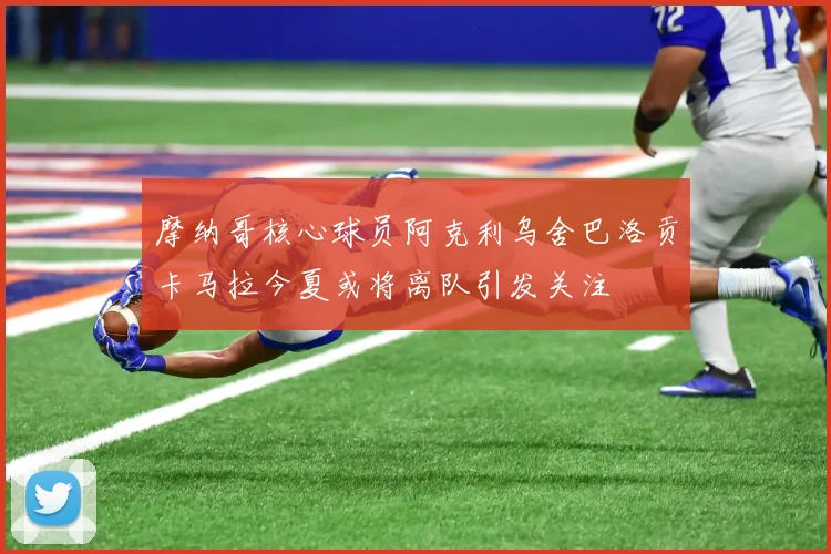 摩纳哥核心球员阿克利乌舍巴洛贡卡马拉今夏或将离队引发关注