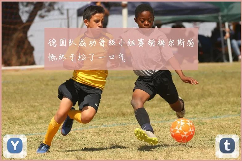 德国队成功晋级小组赛胡梅尔斯感慨终于松了一口气