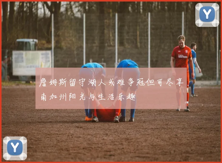 詹姆斯留守湖人或难争冠但可尽享南加州阳光与生活乐趣