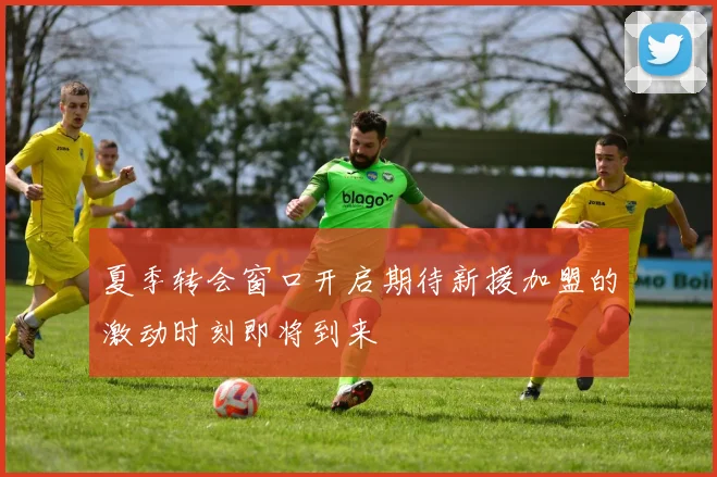 夏季转会窗口开启期待新援加盟的激动时刻即将到来