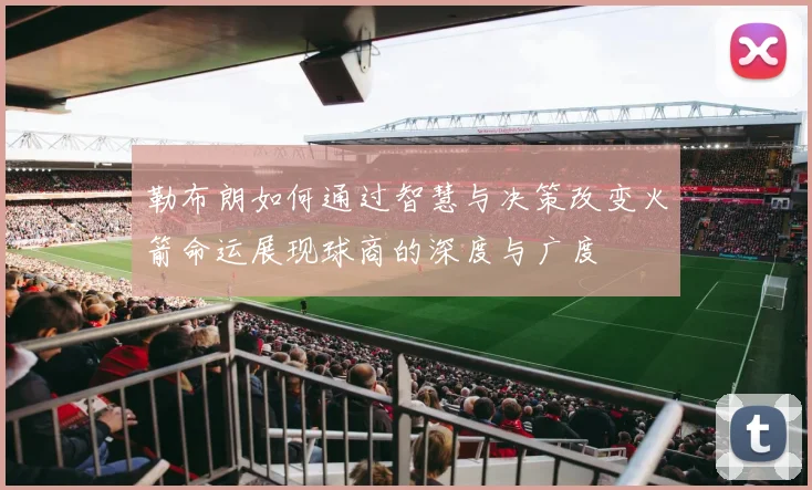 勒布朗如何通过智慧与决策改变火箭命运展现球商的深度与广度