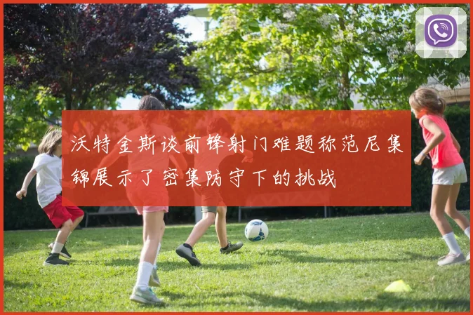 沃特金斯谈前锋射门难题称范尼集锦展示了密集防守下的挑战