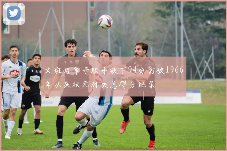 文班与华子联手砍下94分打破1966年以来状元对决总得分纪录