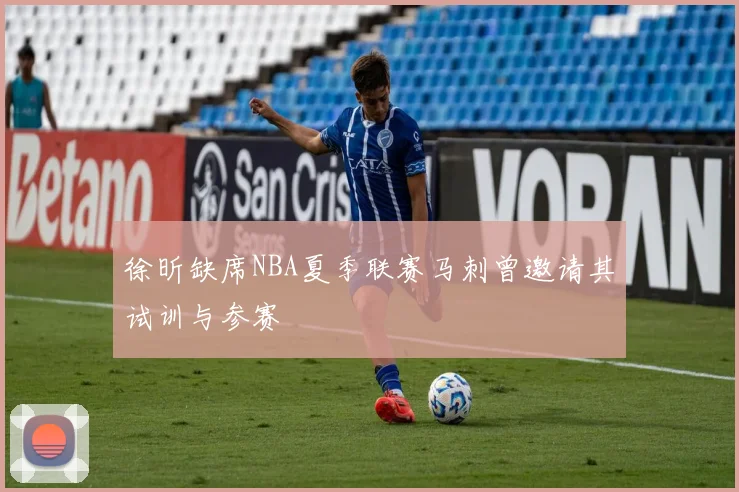 徐昕缺席NBA夏季联赛马刺曾邀请其试训与参赛