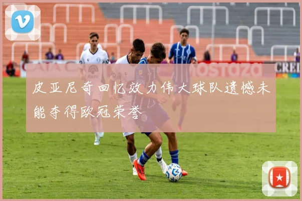 皮亚尼奇回忆效力伟大球队遗憾未能夺得欧冠荣誉