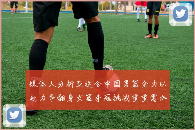 媒体人分析亚运会中国男篮全力以赴力争翻身女篮夺冠挑战重重需加倍努力