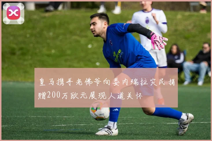 皇马携手老佛爷向委内瑞拉灾民捐赠200万欧元展现人道关怀