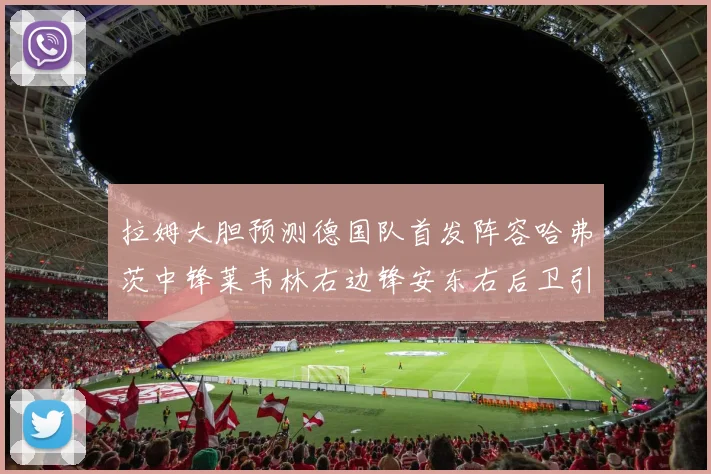 拉姆大胆预测德国队首发阵容哈弗茨中锋莱韦林右边锋安东右后卫引发热议