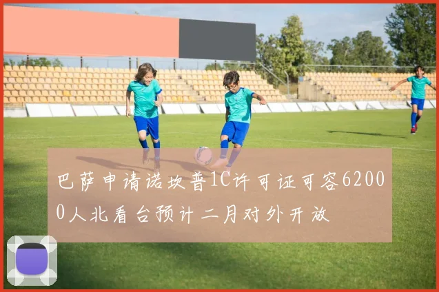 巴萨申请诺坎普1C许可证可容62000人北看台预计二月对外开放