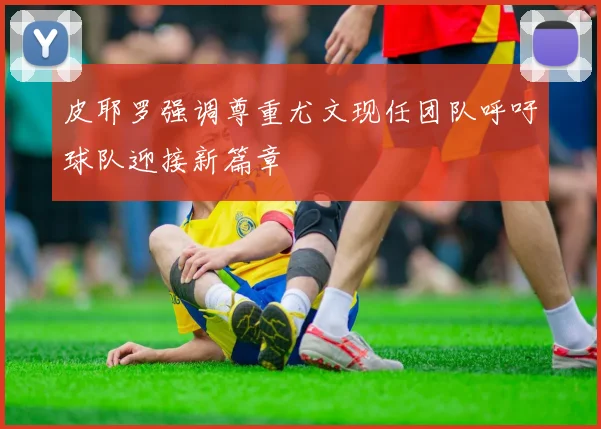 皮耶罗强调尊重尤文现任团队呼吁球队迎接新篇章