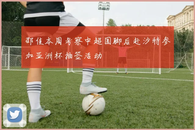 邵佳本周考察中超国脚后赴沙特参加亚洲杯抽签活动