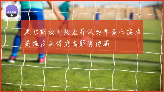 皮尔斯谈合约差异认为华莱士实力更强应获得更高薪资待遇