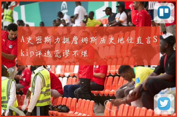 A史密斯力挺詹姆斯历史地位直言Skip评选荒谬不堪