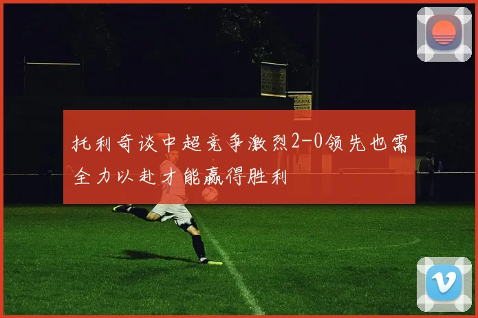 托利奇谈中超竞争激烈2-0领先也需全力以赴才能赢得胜利
