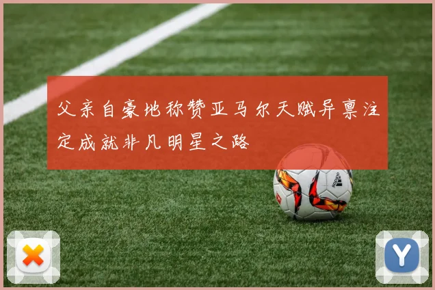 父亲自豪地称赞亚马尔天赋异禀注定成就非凡明星之路
