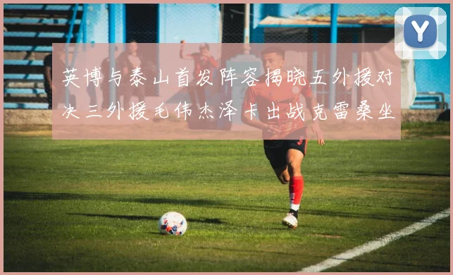 英博与泰山首发阵容揭晓五外援对决三外援毛伟杰泽卡出战克雷桑坐板凳