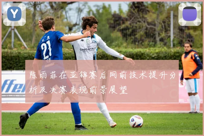 陈雨菲在亚锦赛后网前技术提升分析及决赛表现前景展望
