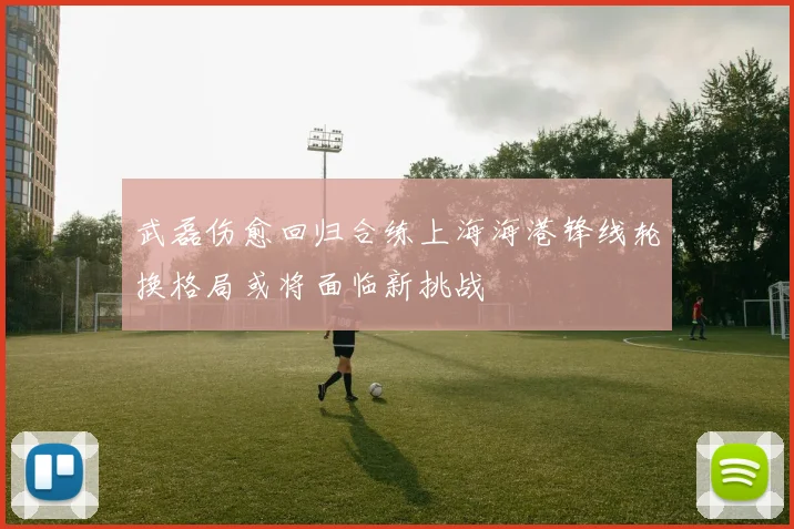 武磊伤愈回归合练上海海港锋线轮换格局或将面临新挑战
