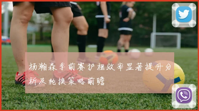杨瀚森季前赛护框效率显著提升分析及轮换策略前瞻