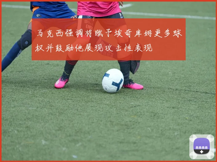 马克西强调将赋予埃奇库姆更多球权并鼓励他展现攻击性表现