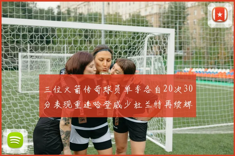 三位火箭传奇球员单季各自20次30分表现重逢哈登威少杜兰特再续辉煌