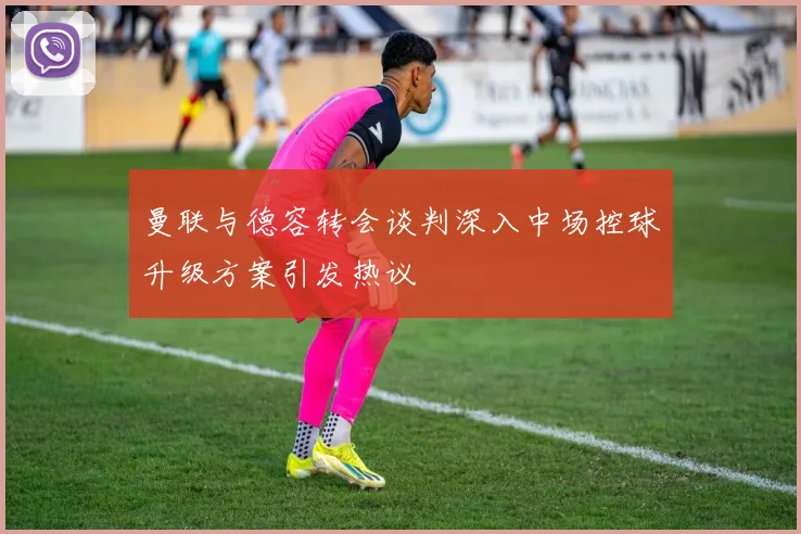 曼联与德容转会谈判深入中场控球升级方案引发热议
