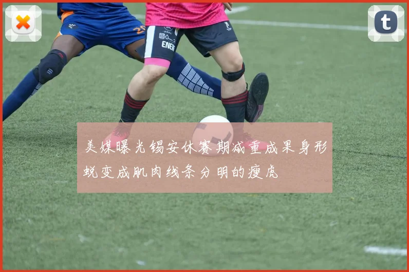 美媒曝光锡安休赛期减重成果身形蜕变成肌肉线条分明的瘦虎