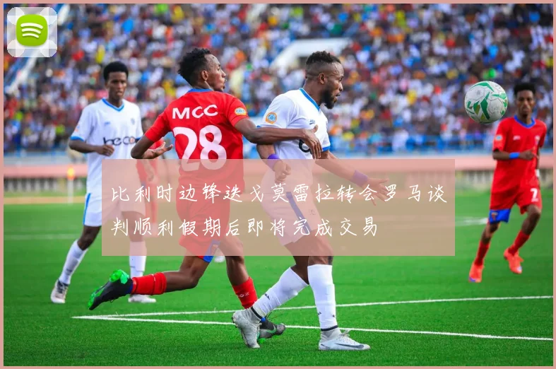 比利时边锋迭戈莫雷拉转会罗马谈判顺利假期后即将完成交易