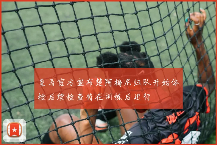 皇马官方宣布楚阿梅尼归队开始体检后续检查将在训练后进行