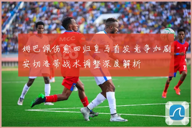 姆巴佩伤愈回归皇马首发竞争加剧安切洛蒂战术调整深度解析