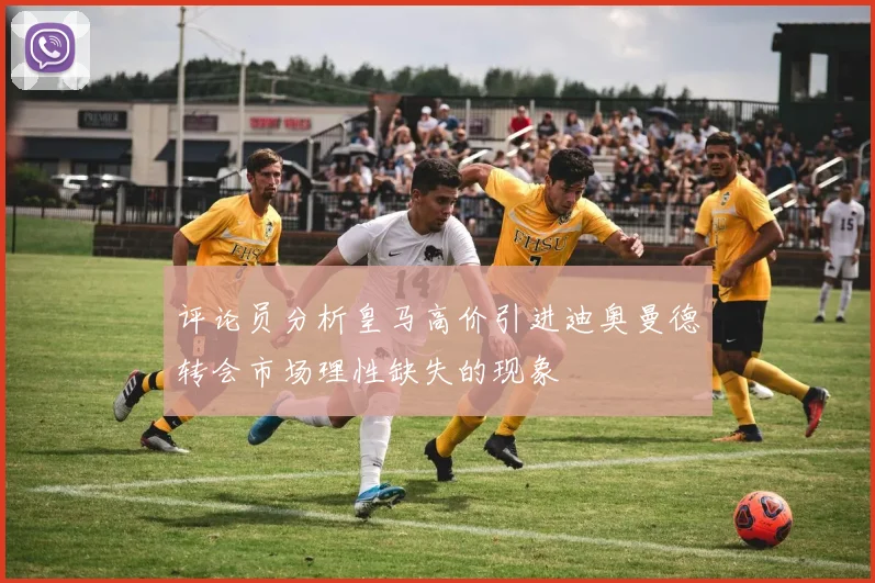 评论员分析皇马高价引进迪奥曼德转会市场理性缺失的现象