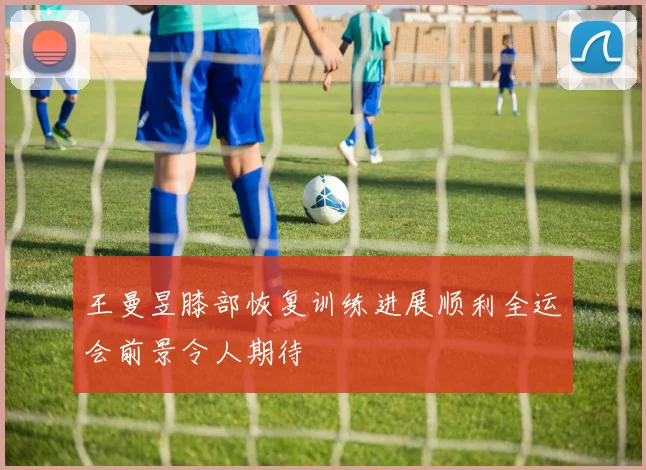 王曼昱膝部恢复训练进展顺利全运会前景令人期待