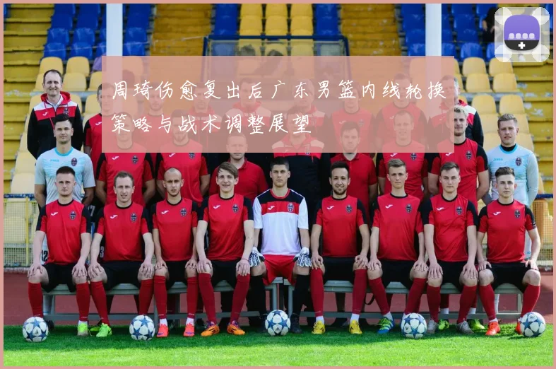 周琦伤愈复出后广东男篮内线轮换策略与战术调整展望