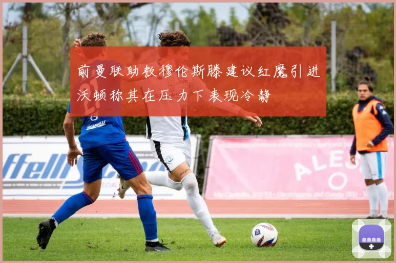 前曼联助教穆伦斯滕建议红魔引进沃顿称其在压力下表现冷静